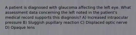 A patient is diagnosed with glaucoma affecting the left eye. What assessment data concerning the left noted in the patient's medical record supports this diagnosis? A) Increased intraocular pressure B) Sluggish pupillary reaction C) Displaced optic nerve D) Opaque lens