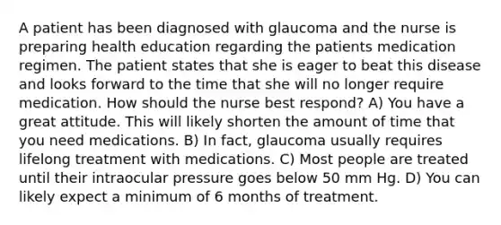 A patient has been diagnosed with glaucoma and the nurse is preparing health education regarding the patients medication regimen. The patient states that she is eager to beat this disease and looks forward to the time that she will no longer require medication. How should the nurse best respond? A) You have a great attitude. This will likely shorten the amount of time that you need medications. B) In fact, glaucoma usually requires lifelong treatment with medications. C) Most people are treated until their intraocular pressure goes below 50 mm Hg. D) You can likely expect a minimum of 6 months of treatment.