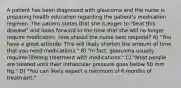 A patient has been diagnosed with glaucoma and the nurse is preparing health education regarding the patient's medication regimen. The patient states that she is eager to "beat this disease" and looks forward to the time that she will no longer require medication. How should the nurse best respond? A) "You have a great attitude. This will likely shorten the amount of time that you need medications." B) "In fact, glaucoma usually requires lifelong treatment with medications." C) "Most people are treated until their intraocular pressure goes below 50 mm Hg." D) "You can likely expect a minimum of 6 months of treatment."