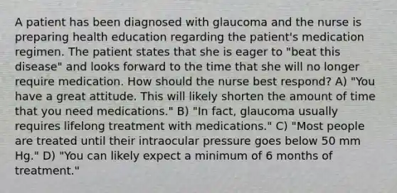 A patient has been diagnosed with glaucoma and the nurse is preparing health education regarding the patient's medication regimen. The patient states that she is eager to "beat this disease" and looks forward to the time that she will no longer require medication. How should the nurse best respond? A) "You have a great attitude. This will likely shorten the amount of time that you need medications." B) "In fact, glaucoma usually requires lifelong treatment with medications." C) "Most people are treated until their intraocular pressure goes below 50 mm Hg." D) "You can likely expect a minimum of 6 months of treatment."