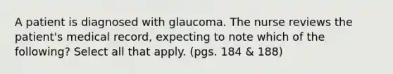 A patient is diagnosed with glaucoma. The nurse reviews the patient's medical record, expecting to note which of the following? Select all that apply. (pgs. 184 & 188)