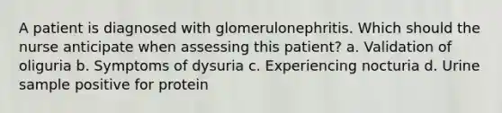 A patient is diagnosed with glomerulonephritis. Which should the nurse anticipate when assessing this patient? a. Validation of oliguria b. Symptoms of dysuria c. Experiencing nocturia d. Urine sample positive for protein