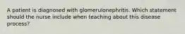 A patient is diagnosed with glomerulonephritis. Which statement should the nurse include when teaching about this disease process?