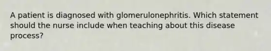 A patient is diagnosed with glomerulonephritis. Which statement should the nurse include when teaching about this disease process?