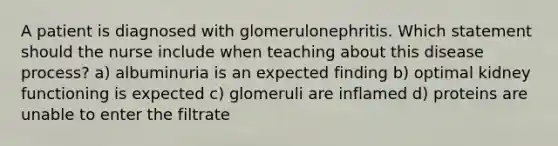 A patient is diagnosed with glomerulonephritis. Which statement should the nurse include when teaching about this disease process? a) albuminuria is an expected finding b) optimal kidney functioning is expected c) glomeruli are inflamed d) proteins are unable to enter the filtrate