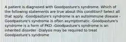 A patient is diagnosed with Goodpasture's syndrome. Which of the following statements are true about this condition? Select all that apply. -Goodpasture's syndrome is an autoimmune disease -Goodpasture's syndrome is often asymptomatic -Goodpasture's syndrome is a form of PKD -Goodpasture's syndrome is an inherited disorder -Dialysis may be required to treat Goodpasture's syndrome