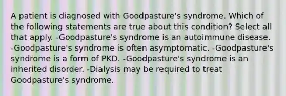 A patient is diagnosed with Goodpasture's syndrome. Which of the following statements are true about this condition? Select all that apply. -Goodpasture's syndrome is an autoimmune disease. -Goodpasture's syndrome is often asymptomatic. -Goodpasture's syndrome is a form of PKD. -Goodpasture's syndrome is an inherited disorder. -Dialysis may be required to treat Goodpasture's syndrome.