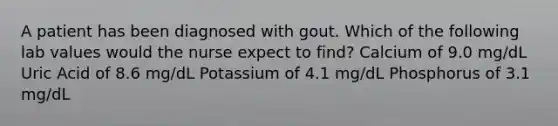 A patient has been diagnosed with gout. Which of the following lab values would the nurse expect to find? Calcium of 9.0 mg/dL Uric Acid of 8.6 mg/dL Potassium of 4.1 mg/dL Phosphorus of 3.1 mg/dL