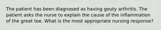 The patient has been diagnosed as having gouty arthritis. The patient asks the nurse to explain the cause of the inflammation of the great toe. What is the most appropriate nursing response?