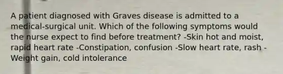 A patient diagnosed with Graves disease is admitted to a medical-surgical unit. Which of the following symptoms would the nurse expect to find before treatment? -Skin hot and moist, rapid heart rate -Constipation, confusion -Slow heart rate, rash -Weight gain, cold intolerance