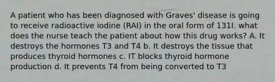 A patient who has been diagnosed with Graves' disease is going to receive radioactive iodine (RAI) in the oral form of 131I. what does the nurse teach the patient about how this drug works? A. It destroys the hormones T3 and T4 b. It destroys the tissue that produces thyroid hormones c. IT blocks thyroid hormone production d. It prevents T4 from being converted to T3