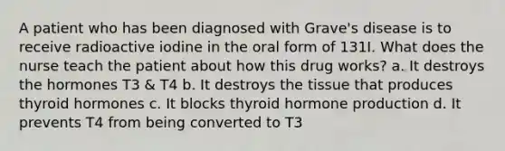 A patient who has been diagnosed with Grave's disease is to receive radioactive iodine in the oral form of 131I. What does the nurse teach the patient about how this drug works? a. It destroys the hormones T3 & T4 b. It destroys the tissue that produces thyroid hormones c. It blocks thyroid hormone production d. It prevents T4 from being converted to T3