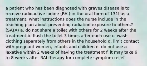 a patient who has been diagnosed with graves disease is to receive radioactive iodine (RAI) in the oral form of 131I as a treatment. what instructions does the nurse include in the teaching plan about preventing radiation exposure to others? (SATA) a. do not share a toilet with others for 2 weeks after the treatment b. flush the toilet 3 times after each use c. wash clothing separately from others in the household d. limit contact with pregnant women, infants and children e. do not use a laxative within 2 weeks of having the treatment f. it may take 6 to 8 weeks after RAI therapy for complete symptom relief