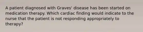 A patient diagnosed with Graves' disease has been started on medication therapy. Which cardiac finding would indicate to the nurse that the patient is not responding appropriately to therapy?