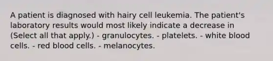 A patient is diagnosed with hairy cell leukemia. The patient's laboratory results would most likely indicate a decrease in (Select all that apply.) - granulocytes. - platelets. - white blood cells. - red blood cells. - melanocytes.