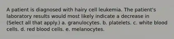 A patient is diagnosed with hairy cell leukemia. The patient's laboratory results would most likely indicate a decrease in (Select all that apply.) a. granulocytes. b. platelets. c. white blood cells. d. red blood cells. e. melanocytes.