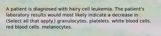 A patient is diagnosed with hairy cell leukemia. The patient's laboratory results would most likely indicate a decrease in (Select all that apply.) granulocytes. platelets. white blood cells. red blood cells. melanocytes.