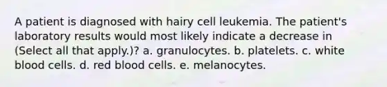 A patient is diagnosed with hairy cell leukemia. The patient's laboratory results would most likely indicate a decrease in (Select all that apply.)? a. granulocytes. b. platelets. c. white blood cells. d. red blood cells. e. melanocytes.