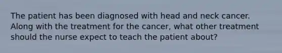 The patient has been diagnosed with head and neck cancer. Along with the treatment for the cancer, what other treatment should the nurse expect to teach the patient about?