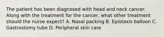 The patient has been diagnosed with head and neck cancer. Along with the treatment for the cancer, what other treatment should the nurse expect? A. Nasal packing B. Epistaxis balloon C. Gastrostomy tube D. Peripheral skin care