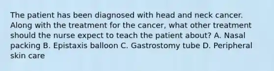 The patient has been diagnosed with head and neck cancer. Along with the treatment for the cancer, what other treatment should the nurse expect to teach the patient about? A. Nasal packing B. Epistaxis balloon C. Gastrostomy tube D. Peripheral skin care