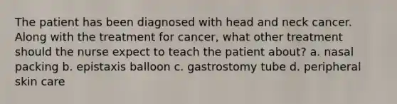 The patient has been diagnosed with head and neck cancer. Along with the treatment for cancer, what other treatment should the nurse expect to teach the patient about? a. nasal packing b. epistaxis balloon c. gastrostomy tube d. peripheral skin care