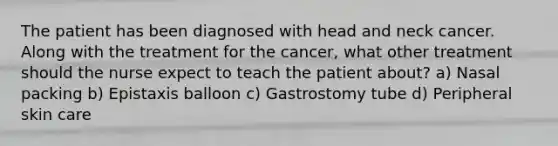 The patient has been diagnosed with head and neck cancer. Along with the treatment for the cancer, what other treatment should the nurse expect to teach the patient about? a) Nasal packing b) Epistaxis balloon c) Gastrostomy tube d) Peripheral skin care