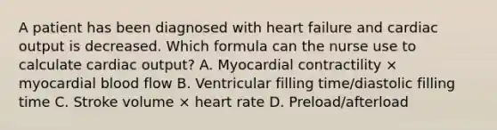 A patient has been diagnosed with heart failure and cardiac output is decreased. Which formula can the nurse use to calculate cardiac output? A. Myocardial contractility × myocardial blood flow B. Ventricular filling time/diastolic filling time C. Stroke volume × heart rate D. Preload/afterload