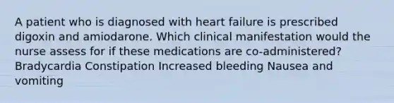 A patient who is diagnosed with heart failure is prescribed digoxin and amiodarone. Which clinical manifestation would the nurse assess for if these medications are co-administered? Bradycardia Constipation Increased bleeding Nausea and vomiting