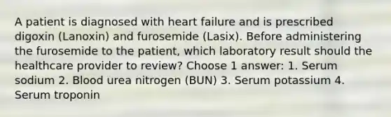 A patient is diagnosed with heart failure and is prescribed digoxin (Lanoxin) and furosemide (Lasix). Before administering the furosemide to the patient, which laboratory result should the healthcare provider to review? Choose 1 answer: 1. Serum sodium 2. Blood urea nitrogen (BUN) 3. Serum potassium 4. Serum troponin