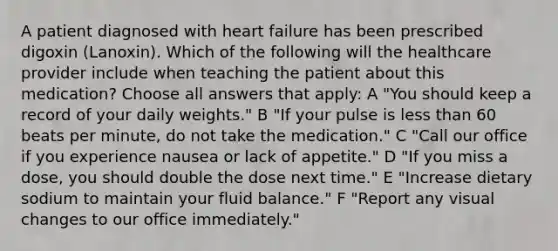 A patient diagnosed with heart failure has been prescribed digoxin (Lanoxin). Which of the following will the healthcare provider include when teaching the patient about this medication? Choose all answers that apply: A "You should keep a record of your daily weights." B "If your pulse is <a href='https://www.questionai.com/knowledge/k7BtlYpAMX-less-than' class='anchor-knowledge'>less than</a> 60 beats per minute, do not take the medication." C "Call our office if you experience nausea or lack of appetite." D "If you miss a dose, you should double the dose next time." E "Increase dietary sodium to maintain your fluid balance." F "Report any visual changes to our office immediately."