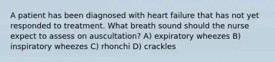 A patient has been diagnosed with heart failure that has not yet responded to treatment. What breath sound should the nurse expect to assess on auscultation? A) expiratory wheezes B) inspiratory wheezes C) rhonchi D) crackles