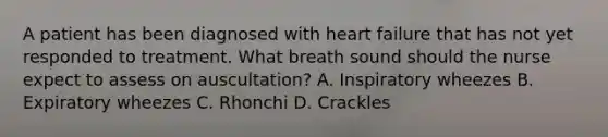 A patient has been diagnosed with heart failure that has not yet responded to treatment. What breath sound should the nurse expect to assess on auscultation? A. Inspiratory wheezes B. Expiratory wheezes C. Rhonchi D. Crackles