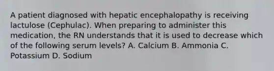 A patient diagnosed with hepatic encephalopathy is receiving lactulose (Cephulac). When preparing to administer this medication, the RN understands that it is used to decrease which of the following serum levels? A. Calcium B. Ammonia C. Potassium D. Sodium