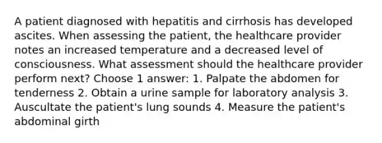 A patient diagnosed with hepatitis and cirrhosis has developed ascites. When assessing the patient, the healthcare provider notes an increased temperature and a decreased level of consciousness. What assessment should the healthcare provider perform next? Choose 1 answer: 1. Palpate the abdomen for tenderness 2. Obtain a urine sample for laboratory analysis 3. Auscultate the patient's lung sounds 4. Measure the patient's abdominal girth