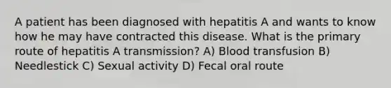 A patient has been diagnosed with hepatitis A and wants to know how he may have contracted this disease. What is the primary route of hepatitis A transmission? A) Blood transfusion B) Needlestick C) Sexual activity D) Fecal oral route