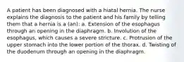 A patient has been diagnosed with a hiatal hernia. The nurse explains the diagnosis to the patient and his family by telling them that a hernia is a (an): a. Extension of the esophagus through an opening in the diaphragm. b. Involution of the esophagus, which causes a severe stricture. c. Protrusion of the upper stomach into the lower portion of the thorax. d. Twisting of the duodenum through an opening in the diaphragm.