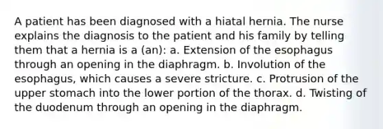 A patient has been diagnosed with a hiatal hernia. The nurse explains the diagnosis to the patient and his family by telling them that a hernia is a (an): a. Extension of the esophagus through an opening in the diaphragm. b. Involution of the esophagus, which causes a severe stricture. c. Protrusion of the upper stomach into the lower portion of the thorax. d. Twisting of the duodenum through an opening in the diaphragm.