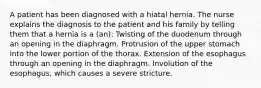 A patient has been diagnosed with a hiatal hernia. The nurse explains the diagnosis to the patient and his family by telling them that a hernia is a (an): Twisting of the duodenum through an opening in the diaphragm. Protrusion of the upper stomach into the lower portion of the thorax. Extension of the esophagus through an opening in the diaphragm. Involution of the esophagus, which causes a severe stricture.