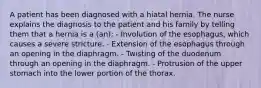 A patient has been diagnosed with a hiatal hernia. The nurse explains the diagnosis to the patient and his family by telling them that a hernia is a (an): - Involution of the esophagus, which causes a severe stricture. - Extension of the esophagus through an opening in the diaphragm. - Twisting of the duodenum through an opening in the diaphragm. - Protrusion of the upper stomach into the lower portion of the thorax.