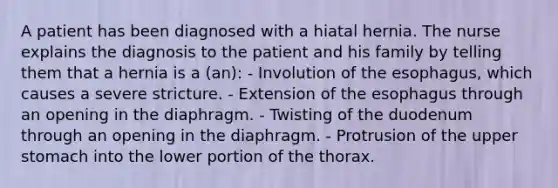 A patient has been diagnosed with a hiatal hernia. The nurse explains the diagnosis to the patient and his family by telling them that a hernia is a (an): - Involution of the esophagus, which causes a severe stricture. - Extension of the esophagus through an opening in the diaphragm. - Twisting of the duodenum through an opening in the diaphragm. - Protrusion of the upper stomach into the lower portion of the thorax.