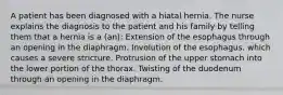 A patient has been diagnosed with a hiatal hernia. The nurse explains the diagnosis to the patient and his family by telling them that a hernia is a (an): Extension of the esophagus through an opening in the diaphragm. Involution of the esophagus, which causes a severe stricture. Protrusion of the upper stomach into the lower portion of the thorax. Twisting of the duodenum through an opening in the diaphragm.