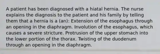 A patient has been diagnosed with a hiatal hernia. The nurse explains the diagnosis to the patient and his family by telling them that a hernia is a (an): Extension of the esophagus through an opening in the diaphragm. Involution of the esophagus, which causes a severe stricture. Protrusion of the upper stomach into the lower portion of the thorax. Twisting of the duodenum through an opening in the diaphragm.