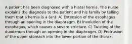 A patient has been diagnosed with a hiatal hernia. The nurse explains the diagnosis to the patient and his family by telling them that a hernia is a (an): A) Extension of the esophagus through an opening in the diaphragm. B) Involution of the esophagus, which causes a severe stricture. C) Twisting of the duodenum through an opening in the diaphragm. D) Protrusion of the upper stomach into the lower portion of the thorax.