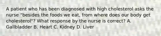 A patient who has been diagnosed with high cholesterol asks the nurse "besides the foods we eat, from where does our body get cholesterol"? What response by the nurse is correct? A. Gallbladder B. Heart C. Kidney D. Liver