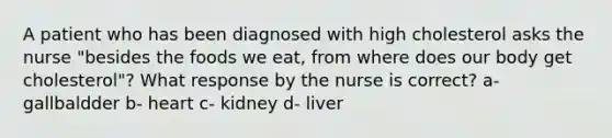 A patient who has been diagnosed with high cholesterol asks the nurse "besides the foods we eat, from where does our body get cholesterol"? What response by the nurse is correct? a- gallbaldder b- heart c- kidney d- liver