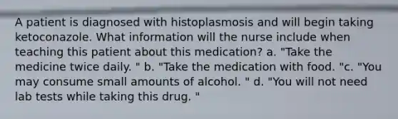 A patient is diagnosed with histoplasmosis and will begin taking ketoconazole. What information will the nurse include when teaching this patient about this medication? a. "Take the medicine twice daily. " b. "Take the medication with food. "c. "You may consume small amounts of alcohol. " d. "You will not need lab tests while taking this drug. "