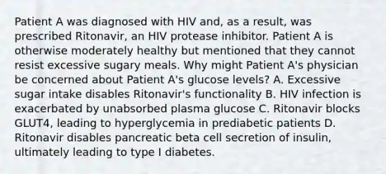 Patient A was diagnosed with HIV and, as a result, was prescribed Ritonavir, an HIV protease inhibitor. Patient A is otherwise moderately healthy but mentioned that they cannot resist excessive sugary meals. Why might Patient A's physician be concerned about Patient A's glucose levels? A. Excessive sugar intake disables Ritonavir's functionality B. HIV infection is exacerbated by unabsorbed plasma glucose C. Ritonavir blocks GLUT4, leading to hyperglycemia in prediabetic patients D. Ritonavir disables pancreatic beta cell secretion of insulin, ultimately leading to type I diabetes.