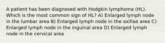 A patient has been diagnosed with Hodgkin lymphoma (HL). Which is the most common sign of HL? A) Enlarged lymph node in the lumbar area B) Enlarged lymph node in the axillae area C) Enlarged lymph node in the inguinal area D) Enlarged lymph node in the cervical area