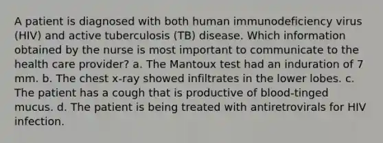 A patient is diagnosed with both human immunodeficiency virus (HIV) and active tuberculosis (TB) disease. Which information obtained by the nurse is most important to communicate to the health care provider? a. The Mantoux test had an induration of 7 mm. b. The chest x-ray showed infiltrates in the lower lobes. c. The patient has a cough that is productive of blood-tinged mucus. d. The patient is being treated with antiretrovirals for HIV infection.